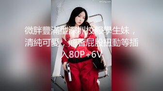 微胖豐滿型深圳校服學生妹，清純可愛，翹著屁股扭動等插入80P+6V