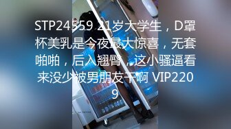 STP24559 21岁大学生，D罩杯美乳是今夜最大惊喜，无套啪啪，后入翘臀，这小骚逼看来没少被男朋友干啊 VIP2209