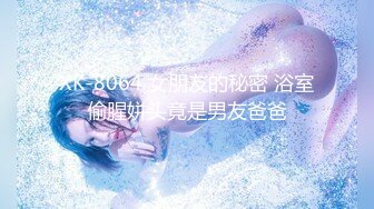 XK-8064 女朋友的秘密 浴室偷腥姘头竟是男友爸爸