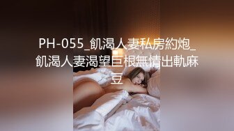 PH-055_飢渴人妻私房約炮_飢渴人妻渴望巨根無情出軌麻豆