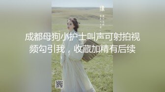 成都母狗小护士叫声可射拍视频勾引我，收藏加精有后续