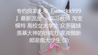 专约良家大神『jaacckk999』最新流出❤️实习教师 淘宝模特 高校女大学生 众多骚婊 羡慕大神的钞能力 夜夜做新郎湖南大学生 (3)