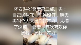 怀安34岁骚妻第二部。男：自己揉咪咪，把逼掰开，明天再叫个人来操你好不好，太棒了这胸！ 骚妻：喜欢喜欢你操我，操我，不好！