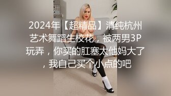 2024年【超精品】清纯杭州艺术舞蹈生校花，被两男3P玩弄，你买的肛塞太他妈大了，我自己买个小点的吧