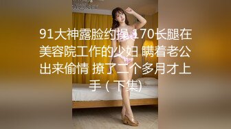 91大神露脸约操 170长腿在美容院工作的少妇 瞒着老公出来偷情 撩了二个多月才上手（下集)