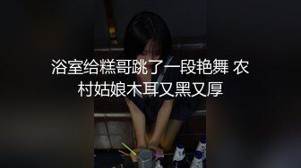 浴室给糕哥跳了一段艳舞 农村姑娘木耳又黑又厚