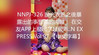 NNPJ-326 脫光衣服之後暴露出的事豐滿的肉體！ 在交友APP上發現了超級乖..N EXPRESS Vol.97 【中文字幕】