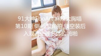 91大神EboArt 麻辣大胸喵 第10期 侧45度角拍 镂空装后入观音坐莲多体位啪啪