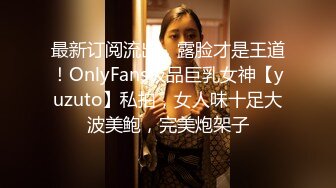 最新订阅流出，露脸才是王道！OnlyFans极品巨乳女神【yuzuto】私拍，女人味十足大波美鲍，完美炮架子