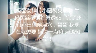 极品女神【小圆黎央惠】 牛仔黑丝尽情艳舞诱惑，完了还有鸡巴伺候淫穴，哥哥 我现在就想要 插快一点嘛 淫语骚货！