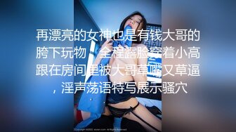 再漂亮的女神也是有钱大哥的胯下玩物，全程露脸穿着小高跟在房间里被大哥草嘴又草逼，淫声荡语特写展示骚穴