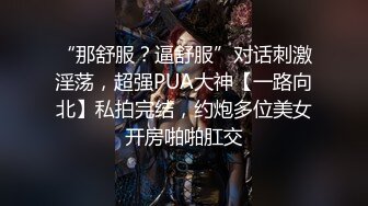 “那舒服？逼舒服”对话刺激淫荡，超强PUA大神【一路向北】私拍完结，约炮多位美女开房啪啪肛交