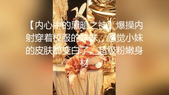 【内心中的黑暗之神】爆操内射穿着校服的妹妹，感觉小妹的皮肤都变白了。超级粉嫩身材