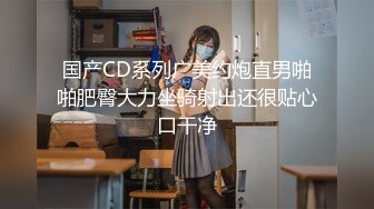 国产CD系列广美约炮直男啪啪肥臀大力坐骑射出还很贴心口干净