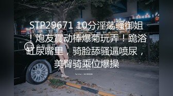 STP29671 10分淫荡骚御姐！炮友震动棒爆菊玩弄！跪浴缸尿嘴里，骑脸舔骚逼喷尿，美臀骑乘位爆操