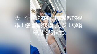 大一学生妹露脸口交调教的很乖！骚逼母狗出轨男友！绿帽单男约炮做爱