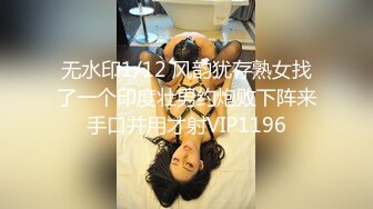 无水印1/12 风韵犹存熟女找了一个印度壮男约炮败下阵来手口并用才射VIP1196