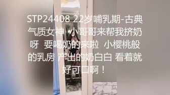 STP24408 22岁哺乳期-古典气质女神  小哥哥来帮我挤奶呀  要喝奶的来啦  小樱桃般的乳房 产出的奶白白 看着就好可口啊！