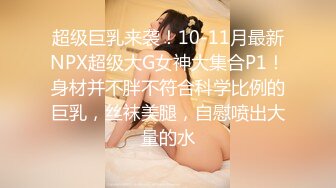 超级巨乳来袭！10-11月最新NPX超级大G女神大集合P1！身材并不胖不符合科学比例的巨乳，丝袜美腿，自慰喷出大量的水