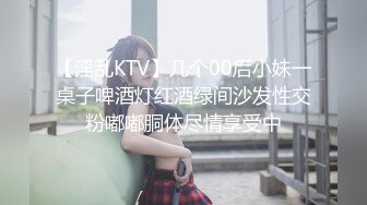 【淫乱KTV】几个00后小妹一桌子啤酒灯红酒绿间沙发性交粉嘟嘟胴体尽情享受中