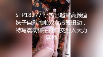 STP18277 小热巴超嫩高颜值妹子自慰啪啪双女热舞扭动，特写震动棒抽插口交后入大力猛操