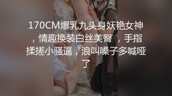 170CM爆乳九头身妖艳女神，情趣换装白丝美臀 ，手指揉搓小骚逼，浪叫嗓子多喊哑了