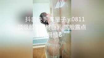 ❤️抖音快手 车厘子 y.0811 顶级颜值身材巨乳 露脸露点阳具插B