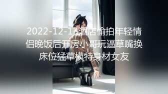 2022-12-13酒店偷拍年轻情侣晚饭后开房小哥玩逼草嘴换床位猛草模特身材女友