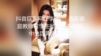 抖音巨乳网红李雅❤️ 最新家庭教师被学生彻底玩弄内射 中出巨乳家庭教师