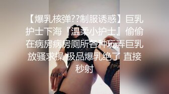 【爆乳核弹??制服诱惑】巨乳护士下海『温柔小护士』偷偷在病房病房厕所各种玩弄巨乳放骚求操 极品爆乳绝了 直接秒射