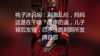 桃子冰妈妈：刺激乱伦，妈妈这是在干啥？瘙痒的逼，儿子背后发骚，忍不住跑到厕所发情自慰