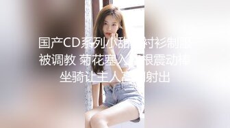 国产CD系列小甜甜衬衫制服被调教 菊花塞入整根震动棒坐骑让主人高潮射出