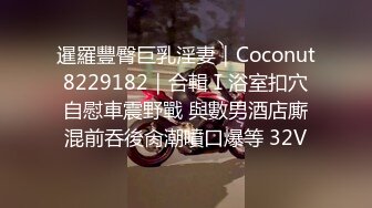 暹羅豐臀巨乳淫妻｜Coconut8229182｜合輯Ⅰ浴室扣穴自慰車震野戰 與數男酒店廝混前吞後肏潮噴口爆等 32V