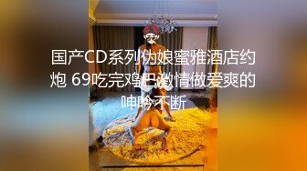 国产CD系列伪娘蜜雅酒店约炮 69吃完鸡巴激情做爱爽的呻吟不断