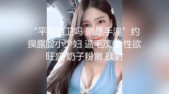 “平常自卫吗 就是手淫”约操露脸小少妇 逼毛茂盛 性欲旺盛 奶子粉嫩 颜射