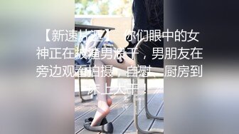 【新速片遞】  你们眼中的女神正在被渣男浪干，男朋友在旁边观看拍摄，自慰、厨房到床上大干！