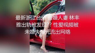 最新浙江台州 备婚人妻 林丰雅出轨被发现?? 性爱视频被未婚夫曝光流出网络