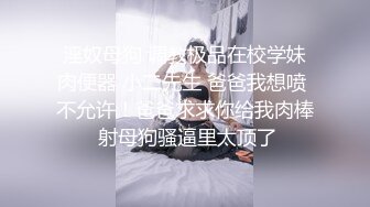 淫奴母狗 调教极品在校学妹肉便器 小二先生 爸爸我想喷 不允许！爸爸求求你给我肉棒 射母狗骚逼里太顶了