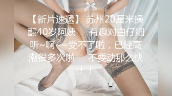 【新片速遞】 苏州20厘米操翻40岁阿姨❤️有趣对白仔细听~啊~~受不了啦，已经高潮很多次啦❤️不要动那么快！！