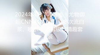 2024年8月，【强推！尤物御姐CNNANAoo】，多次流白浆、喷水！ 多套极致情趣套装