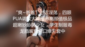 “爽~爸爸”对话淫荡，四眼PUA调教大神圈养高颜值极品超嫩妙龄美少女，学生制服毒龙插嘴窒息口爆无套中