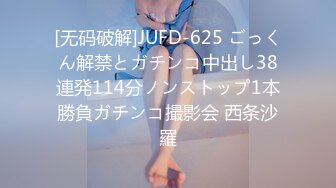 [无码破解]JUFD-625 ごっくん解禁とガチンコ中出し38連発114分ノンストップ1本勝負ガチンコ撮影会 西条沙羅