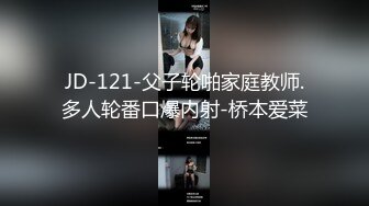 JD-121-父子轮啪家庭教师.多人轮番口爆内射-桥本爱菜