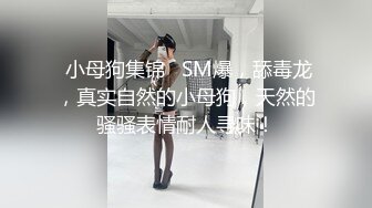  小母狗集锦   SM爆，舔毒龙，真实自然的小母狗，天然的骚骚表情耐人寻味！