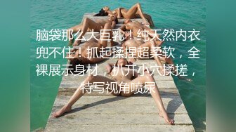 脑袋那么大巨乳！纯天然内衣兜不住！抓起揉捏超柔软，全裸展示身材，扒开小穴揉搓，特写视角喷尿