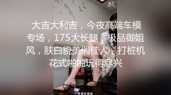  大吉大利吉，今夜高端车模专场，175大长腿，极品御姐风，肤白貌美俏佳人，打桩机花式啪啪玩得尽兴