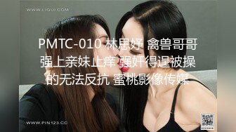 PMTC-010 林思妤 禽兽哥哥强上亲妹止痒 强奸得逞被操的无法反抗 蜜桃影像传媒