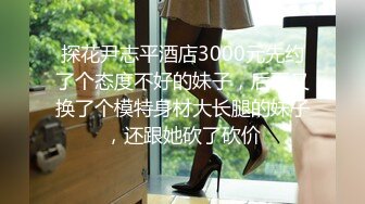 探花尹志平酒店3000元先约了个态度不好的妹子，后面又换了个模特身材大长腿的妹子，还跟她砍了砍价