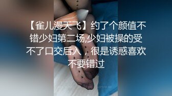 【雀儿漫天飞】约了个颜值不错少妇第二场,少妇被操的受不了口交后入，很是诱惑喜欢不要错过