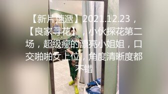 【新片速遞】2021.12.23，【良家寻花】，小伙探花第二场，超级瘦的漂亮小姐姐，口交啪啪女上位，角度清晰度都不错